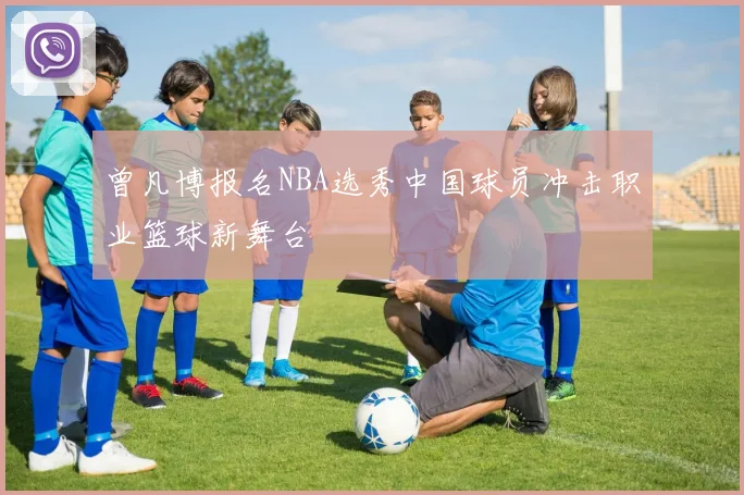 曾凡博报名NBA选秀中国球员冲击职业篮球新舞台