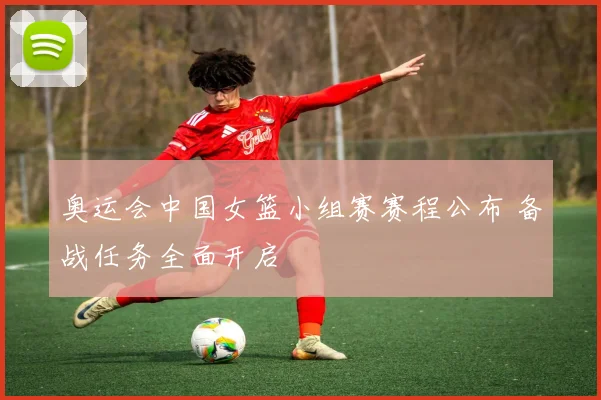 奥运会中国女篮小组赛赛程公布 备战任务全面开启