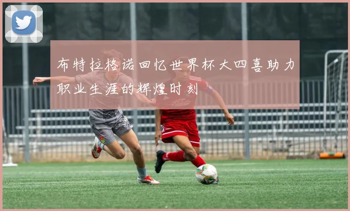布特拉格诺回忆世界杯大四喜助力职业生涯的辉煌时刻