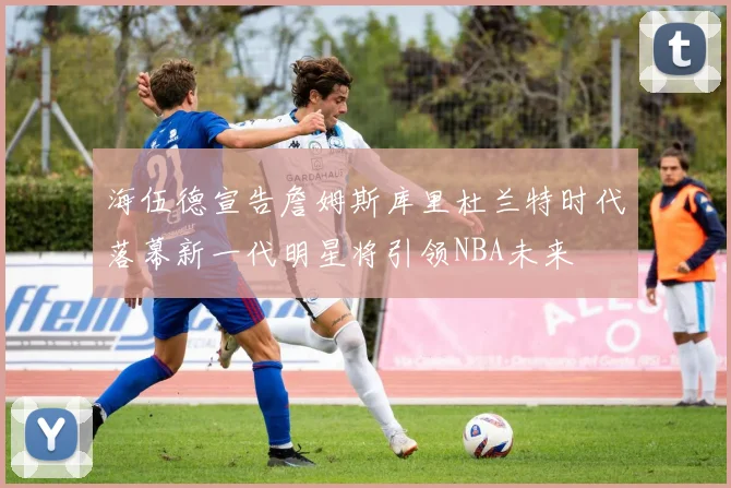 海伍德宣告詹姆斯库里杜兰特时代落幕新一代明星将引领NBA未来