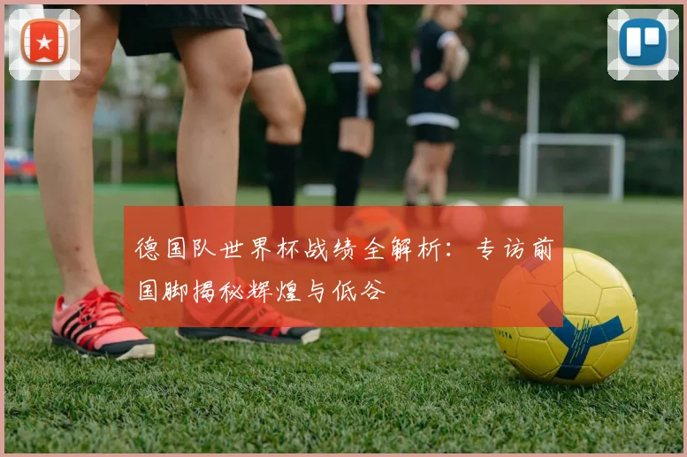 德国队世界杯战绩全解析：专访前国脚揭秘辉煌与低谷