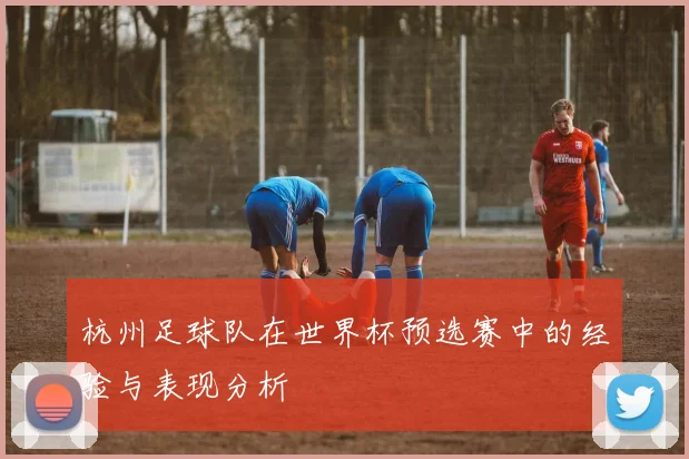 杭州足球队在世界杯预选赛中的经验与表现分析