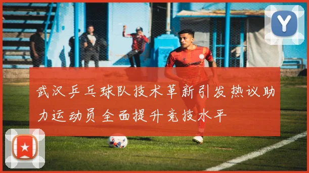 武汉乒乓球队技术革新引发热议助力运动员全面提升竞技水平