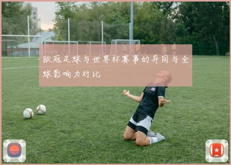欧冠足球与世界杯赛事的异同与全球影响力对比