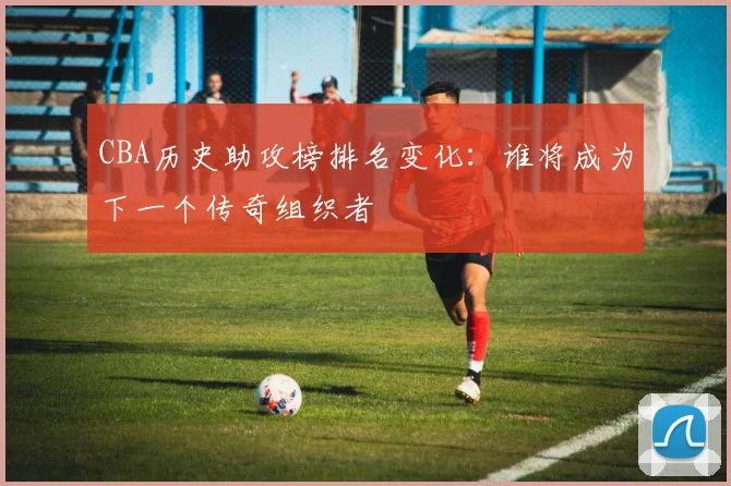 CBA历史助攻榜排名变化：谁将成为下一个传奇组织者