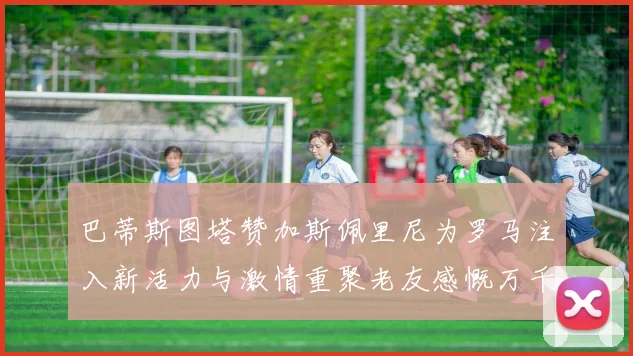 巴蒂斯图塔赞加斯佩里尼为罗马注入新活力与激情重聚老友感慨万千