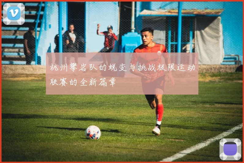 杭州攀岩队的蜕变与挑战极限运动联赛的全新篇章
