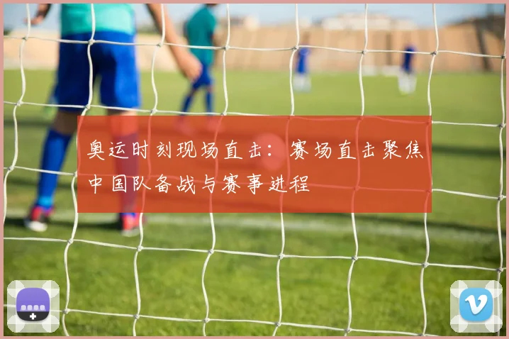奥运时刻现场直击：赛场直击聚焦中国队备战与赛事进程